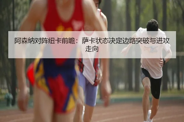 阿森纳对阵纽卡前瞻：萨卡状态决定边路突破与进攻走向
