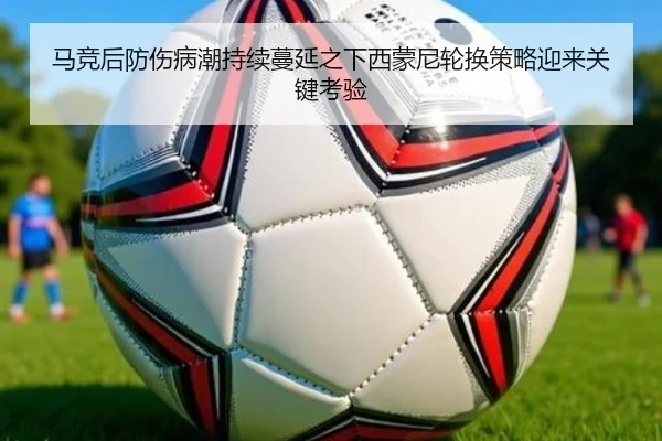 马竞后防伤病潮持续蔓延之下西蒙尼轮换策略迎来关键考验