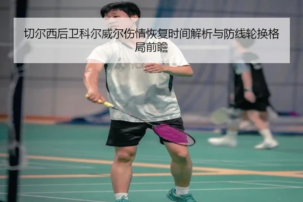 切尔西后卫科尔威尔伤情恢复时间解析与防线轮换格局前瞻