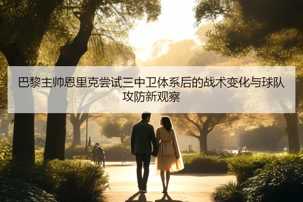 巴黎主帅恩里克尝试三中卫体系后的战术变化与球队攻防新观察