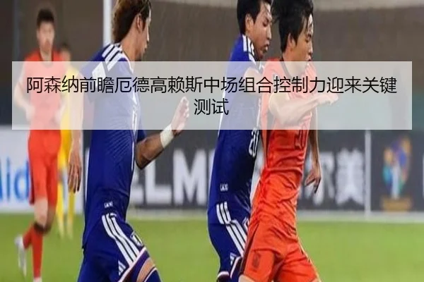 阿森纳前瞻厄德高赖斯中场组合控制力迎来关键测试